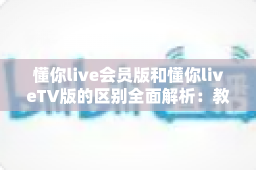 懂你live会员版和懂你liveTV版的区别全面解析：教你选对版本，畅享高清直播体验