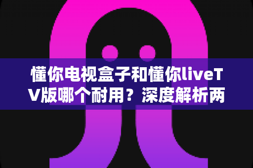 懂你电视盒子和懂你liveTV版哪个耐用?深度解析两者耐用度差异与选购全攻略 懂你电视盒子和懂你liveTV版哪个耐用?深度解析两者耐用度差异与选购全攻略