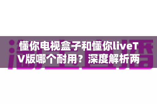 懂你电视盒子和懂你liveTV版哪个耐用?深度解析两者耐用度差异与选购全攻略 懂你电视盒子和懂你liveTV版哪个耐用?深度解析两者耐用度差异与选购全攻略