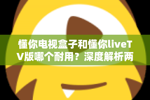 懂你电视盒子和懂你liveTV版哪个耐用?深度解析两者耐用度差异与选购全攻略 懂你电视盒子和懂你liveTV版哪个耐用?深度解析两者耐用度差异与选购全攻略