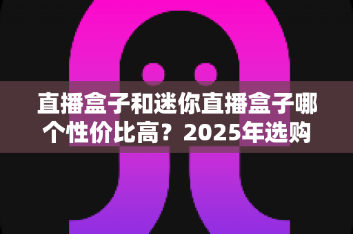 直播盒子和迷你直播盒子哪个性价比高？2025年选购指南深度解析，帮你花对每一分钱