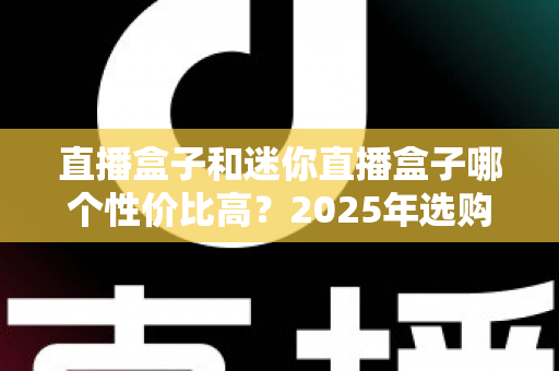 直播盒子和迷你直播盒子哪个性价比高？2025年选购指南深度解析，帮你花对每一分钱