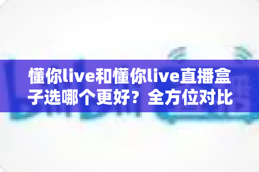 懂你live和懂你live直播盒子选哪个更好？全方位对比分析助你做出明智选择