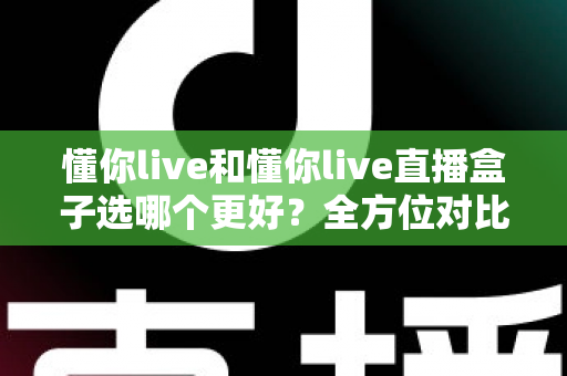 懂你live和懂你live直播盒子选哪个更好？全方位对比分析助你做出明智选择