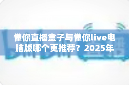 懂你直播盒子与懂你live电脑版哪个更推荐？2025年最全对比测评帮你一次选对