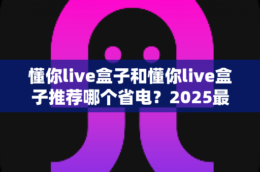 懂你live盒子和懂你live盒子推荐哪个省电？2025最新选购指南与省电技巧全解析