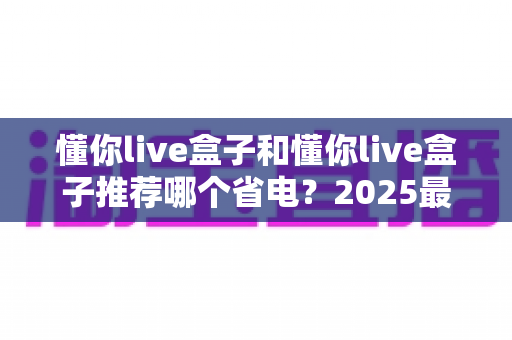 懂你live盒子和懂你live盒子推荐哪个省电？2025最新选购指南与省电技巧全解析