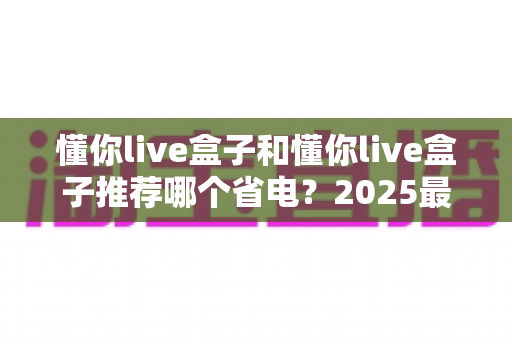懂你live盒子和懂你live盒子推荐哪个省电？2025最新选购指南与省电技巧全解析