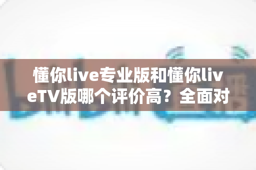 懂你live专业版和懂你liveTV版哪个评价高?全面对比分析与选购指南 懂你live专业版和懂你liveTV版哪个评价高?全面对比分析与选购指南