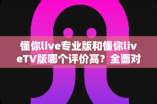 懂你live专业版和懂你liveTV版哪个评价高?全面对比分析与选购指南 懂你live专业版和懂你liveTV版哪个评价高?全面对比分析与选购指南