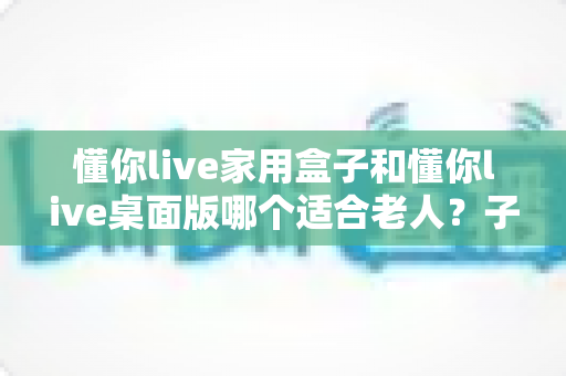 懂你live家用盒子和懂你live桌面版哪个适合老人?子女必读的老人视频陪伴设备选购指南与深度对比 懂你live家用盒子和懂你live桌面版哪个适合老人?子女必读的老人视频陪伴设备选购指南与深度对比