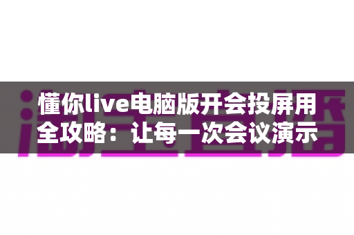 懂你live电脑版开会投屏用全攻略：让每一次会议演示都高效流畅的实用指南
