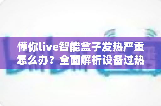 懂你live智能盒子发热严重怎么办？全面解析设备过热原因与高效散热解决方案