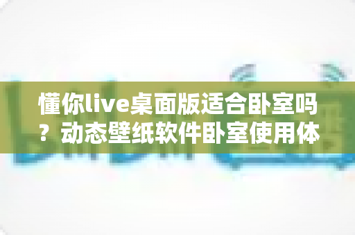 懂你live桌面版适合卧室吗?动态壁纸软件卧室使用体验全解析与实用优化指南 懂你live桌面版适合卧室吗?动态壁纸软件卧室使用体验全解析与实用优化指南