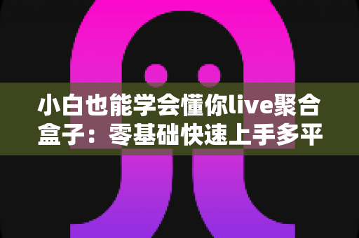 小白也能学会懂你live聚合盒子：零基础快速上手多平台直播聚合工具的完整指南