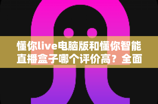 懂你live电脑版和懂你智能直播盒子哪个评价高?全面对比解析助你选出更优直播利器 懂你live电脑版和懂你智能直播盒子哪个评价高?全面对比解析助你选出更优直播利器