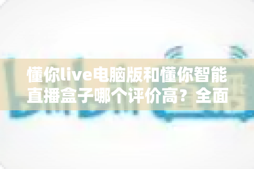 懂你live电脑版和懂你智能直播盒子哪个评价高?全面对比解析助你选出更优直播利器 懂你live电脑版和懂你智能直播盒子哪个评价高?全面对比解析助你选出更优直播利器