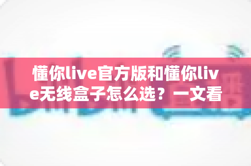 懂你live官方版和懂你live无线盒子怎么选？一文看懂两款产品核心差异，选对不花冤枉钱