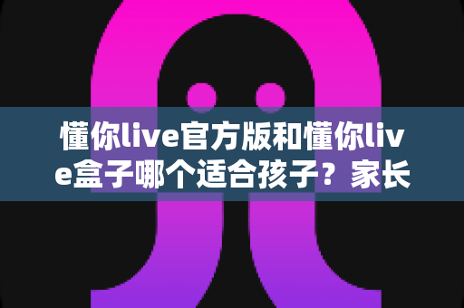 懂你live官方版和懂你live盒子哪个适合孩子?家长必读的深度对比与选购指南 懂你live官方版和懂你live盒子哪个适合孩子?家长必读的深度对比与选购指南