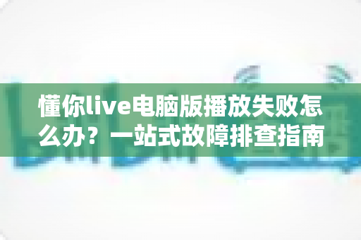懂你live电脑版播放失败怎么办?一站式故障排查指南助你快速恢复观看体验 懂你live电脑版播放失败怎么办?一站式故障排查指南助你快速恢复观看体验