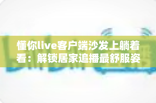 懂你live客户端沙发上躺着看：解锁居家追播最舒服姿势的完整攻略