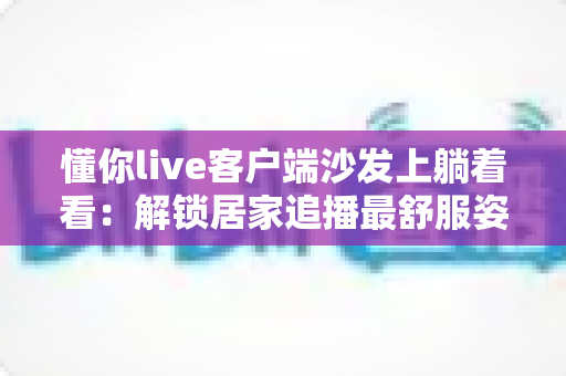 懂你live客户端沙发上躺着看：解锁居家追播最舒服姿势的完整攻略