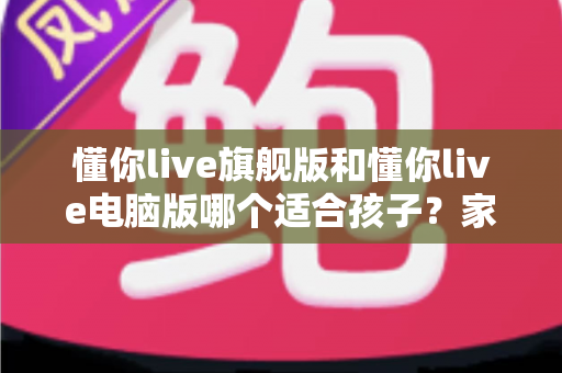 懂你live旗舰版和懂你live电脑版哪个适合孩子?家长必读的深度对比与选购指南 懂你live旗舰版和懂你live电脑版哪个适合孩子?家长必读的深度对比与选购指南