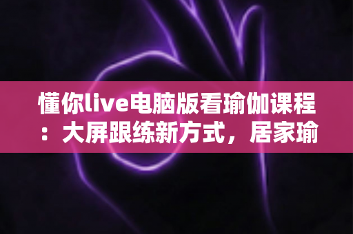 懂你live电脑版看瑜伽课程:大屏跟练新方式,居家瑜伽学习更沉浸、更高效 懂你live电脑版看瑜伽课程:大屏跟练新方式,居家瑜伽学习更沉浸、更高效