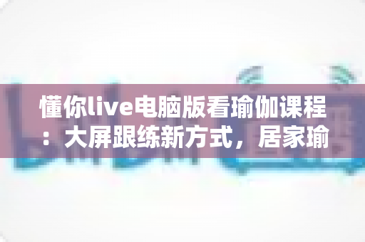 懂你live电脑版看瑜伽课程:大屏跟练新方式,居家瑜伽学习更沉浸、更高效 懂你live电脑版看瑜伽课程:大屏跟练新方式,居家瑜伽学习更沉浸、更高效