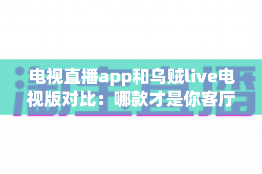 电视直播app和乌贼live电视版对比：哪款才是你客厅大屏的观影神器？