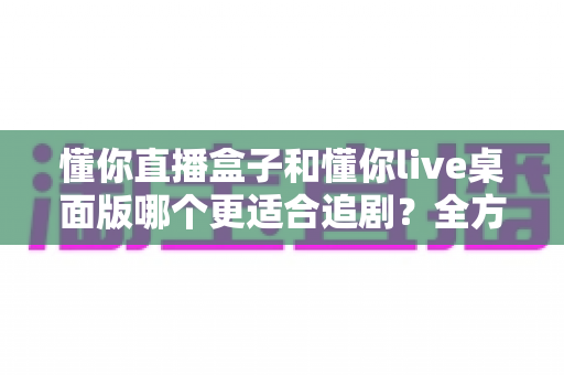 懂你直播盒子和懂你live桌面版哪个更适合追剧?全方位深度对比解析,帮你找到最佳追剧利器 懂你直播盒子和懂你live桌面版哪个更适合追剧?全方位深度对比解析,帮你找到最佳追剧利器