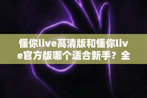 懂你live高清版和懂你live官方版哪个适合新手？全面对比分析与新手选择指南