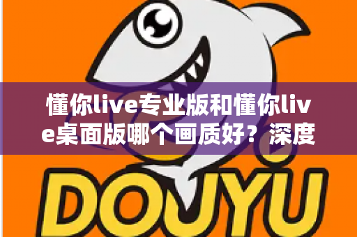 懂你live专业版和懂你live桌面版哪个画质好?深度对比解析助你选出最佳直播搭档 懂你live专业版和懂你live桌面版哪个画质好?深度对比解析助你选出最佳直播搭档