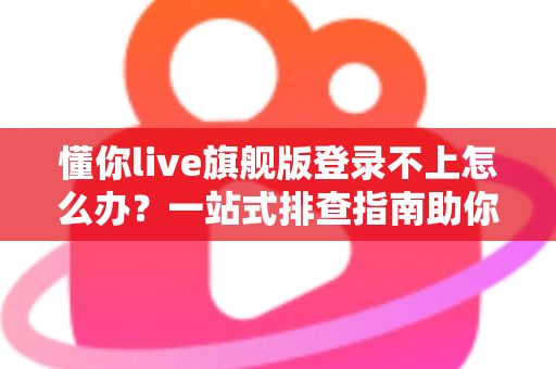 懂你live旗舰版登录不上怎么办？一站式排查指南助你快速恢复正常使用