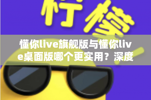 懂你live旗舰版与懂你live桌面版哪个更实用？深度对比帮你选对版本