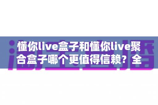 懂你live盒子和懂你live聚合盒子哪个更值得信赖？全方位深度对比与选购避坑指南