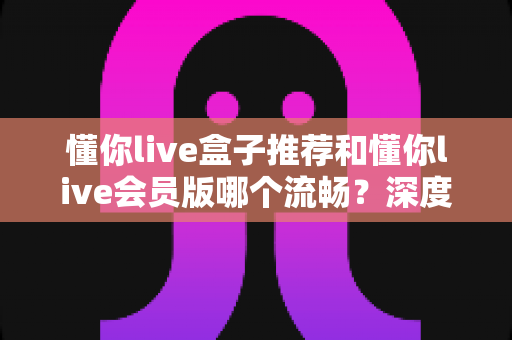 懂你live盒子推荐和懂你live会员版哪个流畅？深度实测对比与选购全攻略