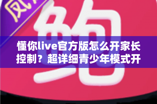 懂你live官方版怎么开家长控制？超详细青少年模式开启教程，守护孩子健康上网