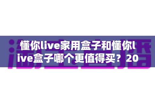 懂你live家用盒子和懂你live盒子哪个更值得买?2025年最全选购指南帮你一次搞懂 懂你live家用盒子和懂你live盒子哪个更值得买?2025年最全选购指南帮你一次搞懂