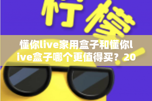 懂你live家用盒子和懂你live盒子哪个更值得买?2025年最全选购指南帮你一次搞懂 懂你live家用盒子和懂你live盒子哪个更值得买?2025年最全选购指南帮你一次搞懂
