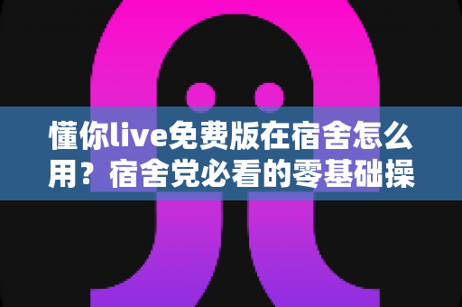 懂你live免费版在宿舍怎么用？宿舍党必看的零基础操作指南与避坑技巧全解析