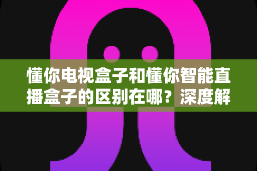懂你电视盒子和懂你智能直播盒子的区别在哪？深度解析核心差异，帮你选对家庭影音好帮手