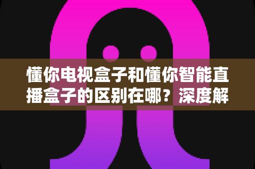 懂你电视盒子和懂你智能直播盒子的区别在哪？深度解析核心差异，帮你选对家庭影音好帮手