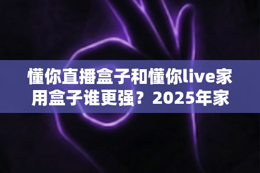 懂你直播盒子和懂你live家用盒子谁更强？2025年家用电视盒子全方位深度对比评测指南