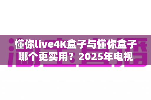 懂你live4K盒子与懂你盒子哪个更实用?2025年电视盒子选购深度评测指南 懂你live4K盒子与懂你盒子哪个更实用?2025年电视盒子选购深度评测指南