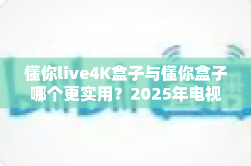 懂你live4K盒子与懂你盒子哪个更实用？2025年电视盒子选购深度评测指南