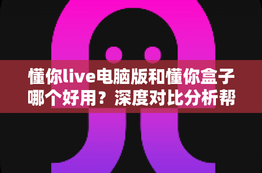 懂你live电脑版和懂你盒子哪个好用？深度对比分析帮你选出最适合自己的学习工具