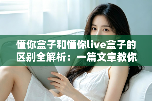 懂你盒子和懂你live盒子的区别全解析:一篇文章教你选对电视盒子,畅享大屏娱乐新体验 懂你盒子和懂你live盒子的区别全解析:一篇文章教你选对电视盒子,畅享大屏娱乐新体验
