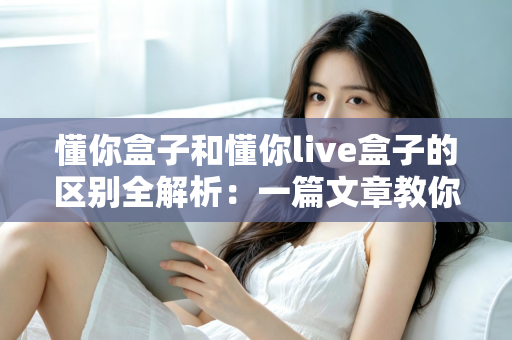 懂你盒子和懂你live盒子的区别全解析:一篇文章教你选对电视盒子,畅享大屏娱乐新体验 懂你盒子和懂你live盒子的区别全解析:一篇文章教你选对电视盒子,畅享大屏娱乐新体验