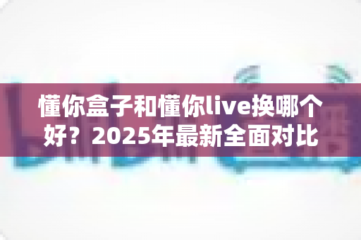懂你盒子和懂你live换哪个好?2025年最新全面对比评测与选购指南 懂你盒子和懂你live换哪个好?2025年最新全面对比评测与选购指南